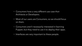 • Consumers have a very different use case than
Architects or Developers.
• Most of our users are Consumers, so we should focus
on them.
• Consumers aren’t necessarily interested in learning
Puppet, but they need to use it to deploy their apps.
• Interfaces are very important to these people.
 