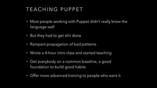 T E A C H I N G P U P P E T
• Most people working with Puppet didn’t really know the
language well
• But they had to get shit done
• Rampant propagation of bad patterns
• Wrote a 4-hour intro class and started teaching
• Get everybody on a common baseline, a good
foundation to build good habits
• Offer more advanced training to people who want it
 