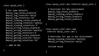 class	mysql_site	{	
		#	Set	some	defaults	
		$mysql_log_rotate_enable=0	
		$mysql_log_rotation='daily'	
		$mysql_log_retention='14'	
		$mysql_slowlog_rotate_enable=0	
		$mysql_slowlog_rotation='weekly'	
		$mysql_slowlog_retention='4'	
		$mysql_errlog_rotate_enable=0	
		$mysql_errlog_rotation='monthly'	
		$mysql_errlog_retention='6'	
		$mysql_genlog_rotate_enable=0	
		$mysql_genlog_rotation='daily'	
		$mysql_genlog_retention='14'	
		...AND	SO	ON…	
}
class	mysql_site::dev	inherits	mysql_site	{	
		#	Overrides	for	Dev	environment	
		$mysql_log_rotate_enable=1	
		$mysql_slowlog_rotate_enable=1	
		$mysql_errlog_rotate_enable=1	
		$mysql_genlog_rotate_enable=1	
}	
class	mysql_site::dev::app	
	inherits	mysql_site::dev	{	
		#	Overrides	for	app	in	dev	environment	
		$mysql_slowlog_rotation='monthly'	
		$mysql_errlog_rotation='daily'	
		include	mysql	
}
 