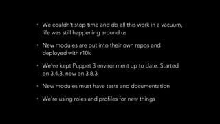 • We couldn’t stop time and do all this work in a vacuum,
life was still happening around us
• New modules are put into their own repos and
deployed with r10k
• We’ve kept Puppet 3 environment up to date. Started
on 3.4.3, now on 3.8.3
• New modules must have tests and documentation
• We’re using roles and profiles for new things
 