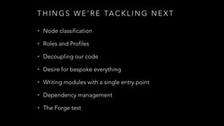 T H I N G S W E ’ R E TA C K L I N G N E X T
• Node classification
• Roles and Profiles
• Decoupling our code
• Desire for bespoke everything
• Writing modules with a single entry point
• Dependency management
• The Forge test
 