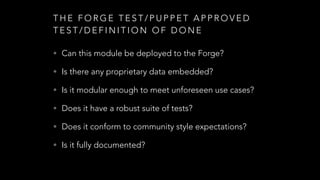 T H E F O R G E T E S T / P U P P E T A P P R O V E D
T E S T / D E F I N I T I O N O F D O N E
• Can this module be deployed to the Forge?
• Is there any proprietary data embedded?
• Is it modular enough to meet unforeseen use cases?
• Does it have a robust suite of tests?
• Does it conform to community style expectations?
• Is it fully documented?
 