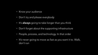 • Know your audience
• Don’t try and please everybody
• It’s always going to take longer than you think
• Don’t forget about the supporting infrastructure
• People, process, and technology. In that order
• It’s never going to move as fast as you want it to. Walk,
don’t run
 