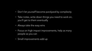 • Don’t let yourself become paralyzed by complexity
• Take notes, write down things you need to work on,
you’ll get to them eventually
• Always take the easy wins
• Focus on high impact improvements, help as many
people as you can
• Small improvements add up
 