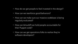 • How do we get people to feel invested in the design?
• How can we reenforce good behaviors?
• How can we make sure our massive codebase is being
regularly evaluated?
• How can (should?) we hold people accountable for
their Puppet code?
• How can we get operations folks to realize they’re
software developers?
 