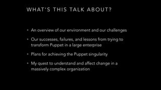 W H AT ’ S T H I S TA L K A B O U T ?
• An overview of our environment and our challenges
• Our successes, failures, and lessons from trying to
transform Puppet in a large enterprise
• Plans for achieving the Puppet singularity
• My quest to understand and affect change in a
massively complex organization
 