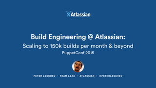 PETER LESCHEV • TEAM LEAD • ATLASSIAN • @PETERLESCHEV
Build Engineering @ Atlassian:
Scaling to 150k builds per month & beyond
PuppetConf 2015
 