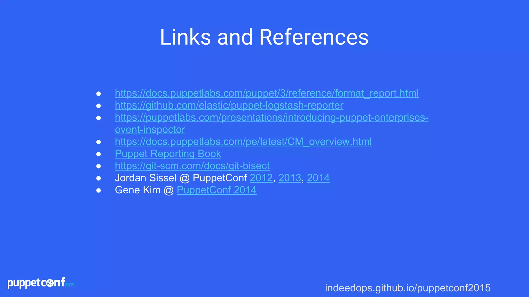 indeedops.github.io/puppetconf2015
Links and References
● https://docs.puppetlabs.com/puppet/3/reference/format_report.html
● https://github.com/elastic/puppet-logstash-reporter
● https://puppetlabs.com/presentations/introducing-puppet-enterprises-
event-inspector
● https://docs.puppetlabs.com/pe/latest/CM_overview.html
● Puppet Reporting Book
● https://git-scm.com/docs/git-bisect
● Jordan Sissel @ PuppetConf 2012, 2013, 2014
● Gene Kim @ PuppetConf 2014
 