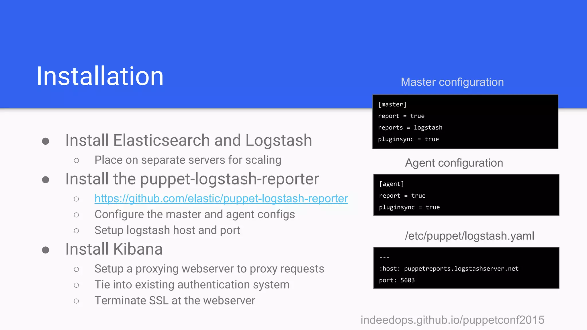 indeedops.github.io/puppetconf2015indeedops.github.io/puppetconf2015
Installation
● Install Elasticsearch and Logstash
○ Place on separate servers for scaling
● Install the puppet-logstash-reporter
○ https://github.com/elastic/puppet-logstash-reporter
○ Configure the master and agent configs
○ Setup logstash host and port
● Install Kibana
○ Setup a proxying webserver to proxy requests
○ Tie into existing authentication system
○ Terminate SSL at the webserver
[master]
report = true
reports = logstash
pluginsync = true
[agent]
report = true
pluginsync = true
Master configuration
---
:host: puppetreports.logstashserver.net
port: 5603
/etc/puppet/logstash.yaml
Agent configuration
 