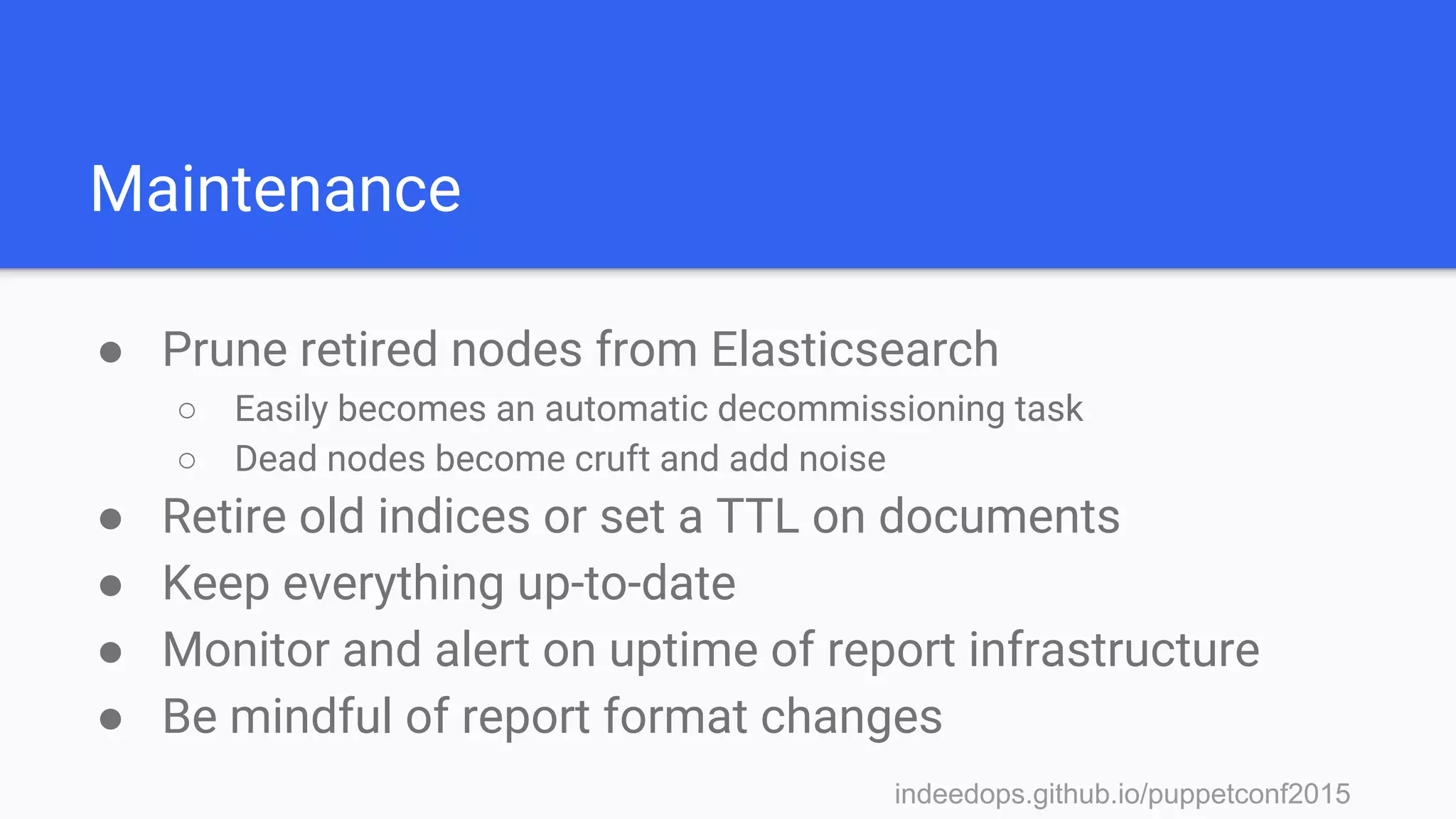 indeedops.github.io/puppetconf2015indeedops.github.io/puppetconf2015
Maintenance
● Prune retired nodes from Elasticsearch
○ Easily becomes an automatic decommissioning task
○ Dead nodes become cruft and add noise
● Retire old indices or set a TTL on documents
● Keep everything up-to-date
● Monitor and alert on uptime of report infrastructure
● Be mindful of report format changes
 