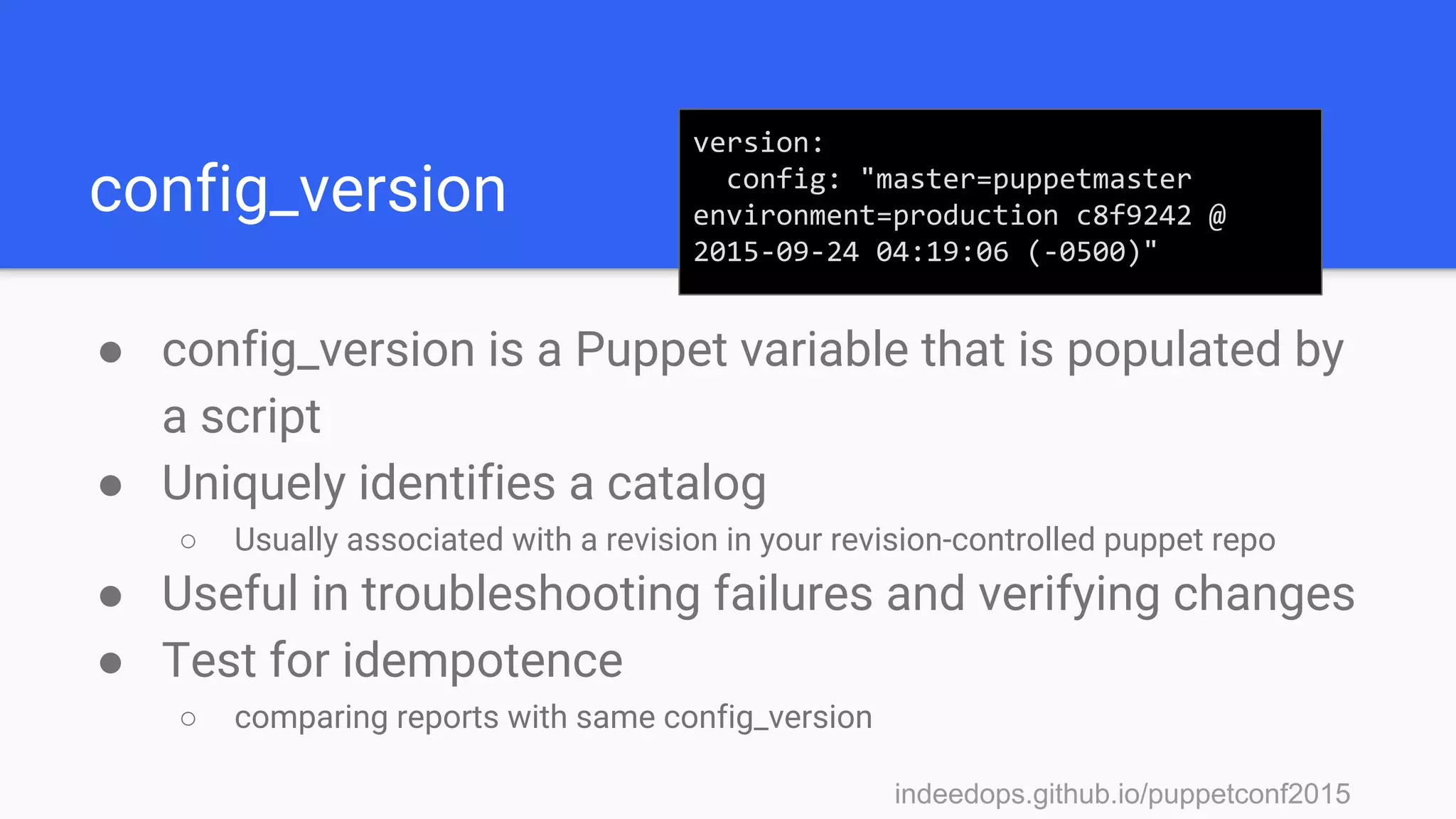 indeedops.github.io/puppetconf2015indeedops.github.io/puppetconf2015
config_version
● config_version is a Puppet variable that is populated by
a script
● Uniquely identifies a catalog
○ Usually associated with a revision in your revision-controlled puppet repo
● Useful in troubleshooting failures and verifying changes
● Test for idempotence
○ comparing reports with same config_version
version:
config: "master=puppetmaster
environment=production c8f9242 @
2015-09-24 04:19:06 (-0500)"
 