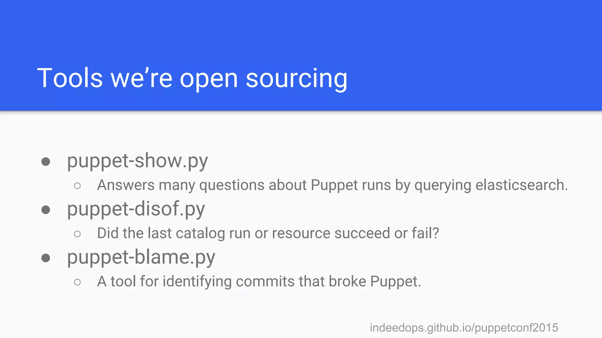 indeedops.github.io/puppetconf2015indeedops.github.io/puppetconf2015
Tools we’re open sourcing
● puppet-show.py
○ Answers many questions about Puppet runs by querying elasticsearch.
● puppet-disof.py
○ Did the last catalog run or resource succeed or fail?
● puppet-blame.py
○ A tool for identifying commits that broke Puppet.
 