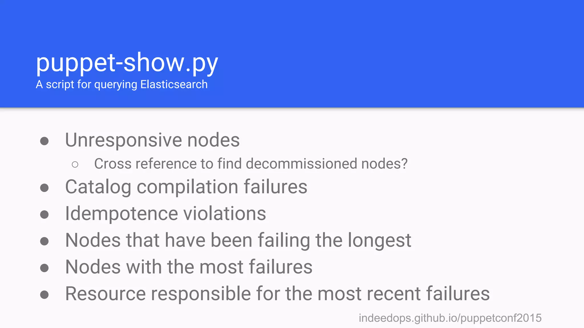 indeedops.github.io/puppetconf2015indeedops.github.io/puppetconf2015
puppet-show.py
A script for querying Elasticsearch
● Unresponsive nodes
○ Cross reference to find decommissioned nodes?
● Catalog compilation failures
● Idempotence violations
● Nodes that have been failing the longest
● Nodes with the most failures
● Resource responsible for the most recent failures
 