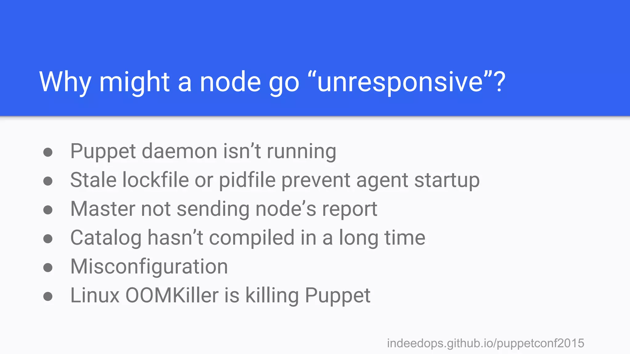 indeedops.github.io/puppetconf2015indeedops.github.io/puppetconf2015
Why might a node go “unresponsive”?
● Puppet daemon isn’t running
● Stale lockfile or pidfile prevent agent startup
● Master not sending node’s report
● Catalog hasn’t compiled in a long time
● Misconfiguration
● Linux OOMKiller is killing Puppet
 