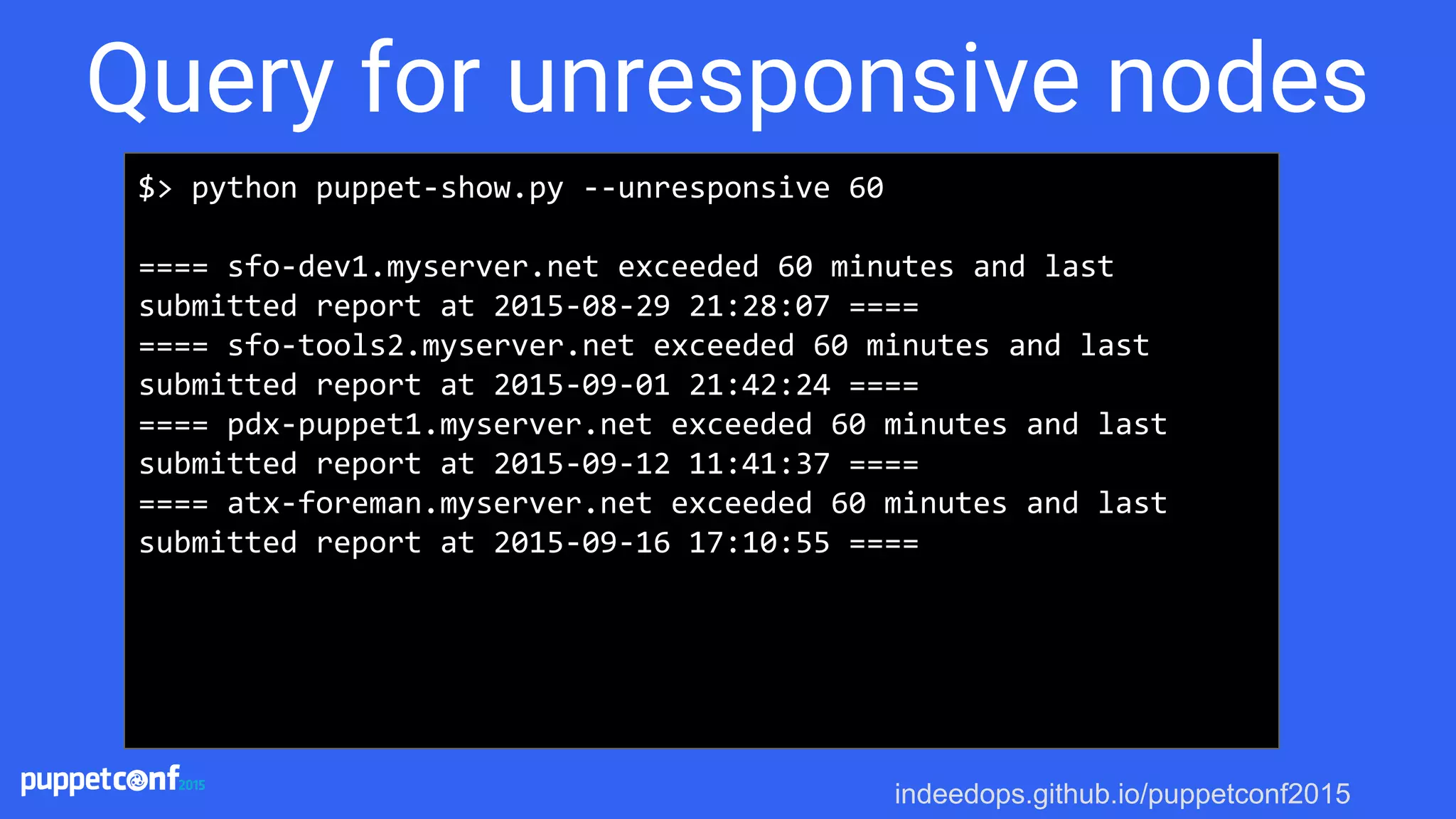 indeedops.github.io/puppetconf2015
$> python puppet-show.py --unresponsive 60
==== sfo-dev1.myserver.net exceeded 60 minutes and last
submitted report at 2015-08-29 21:28:07 ====
==== sfo-tools2.myserver.net exceeded 60 minutes and last
submitted report at 2015-09-01 21:42:24 ====
==== pdx-puppet1.myserver.net exceeded 60 minutes and last
submitted report at 2015-09-12 11:41:37 ====
==== atx-foreman.myserver.net exceeded 60 minutes and last
submitted report at 2015-09-16 17:10:55 ====
Query for unresponsive nodes
 