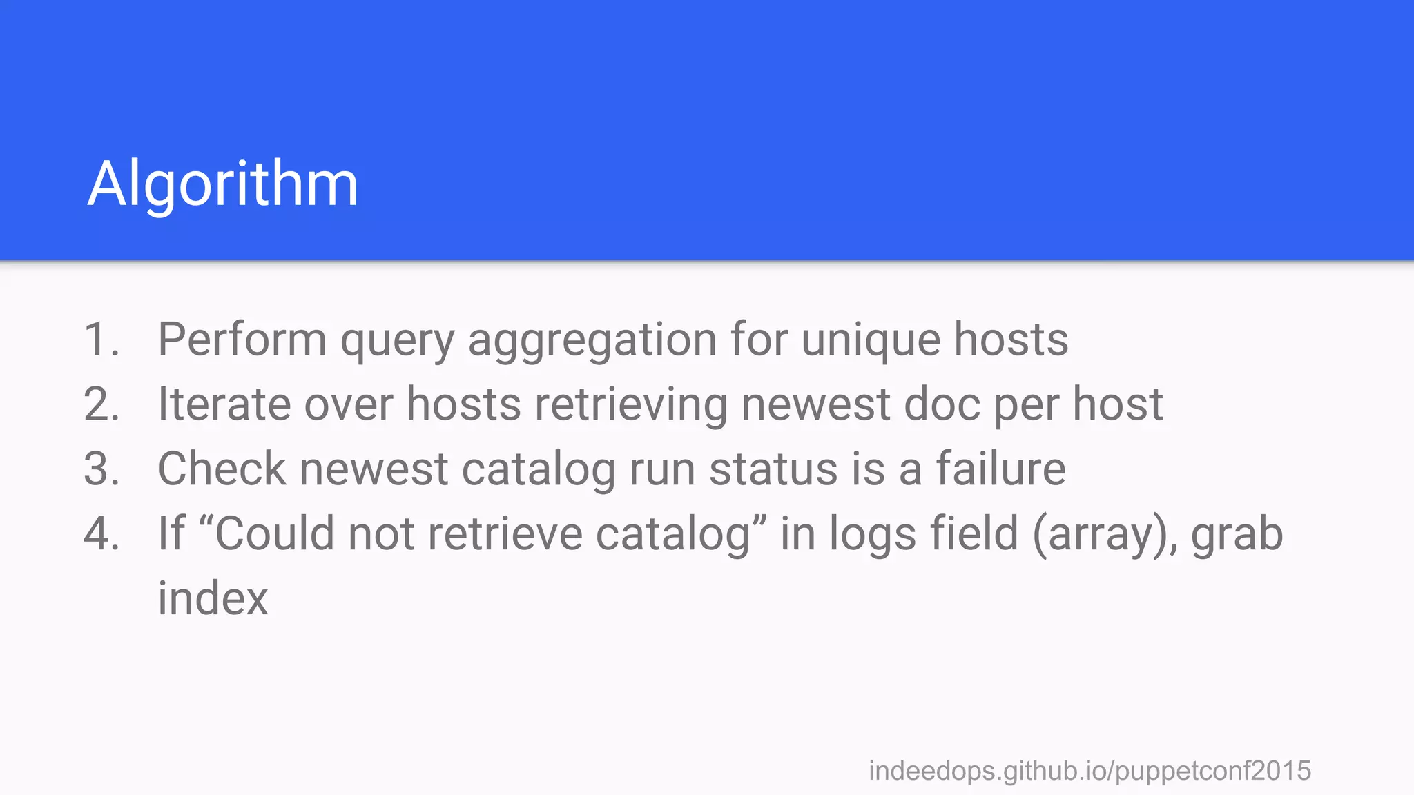 indeedops.github.io/puppetconf2015indeedops.github.io/puppetconf2015
Algorithm
1. Perform query aggregation for unique hosts
2. Iterate over hosts retrieving newest doc per host
3. Check newest catalog run status is a failure
4. If “Could not retrieve catalog” in logs field (array), grab
index
 