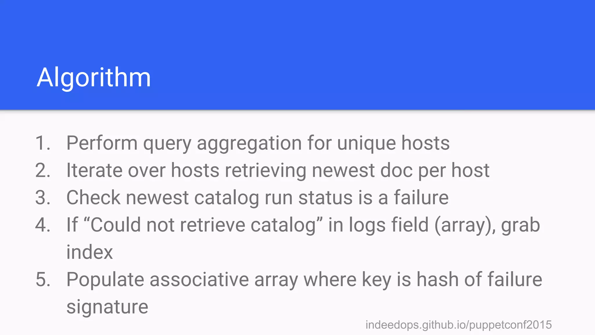 indeedops.github.io/puppetconf2015indeedops.github.io/puppetconf2015
Algorithm
1. Perform query aggregation for unique hosts
2. Iterate over hosts retrieving newest doc per host
3. Check newest catalog run status is a failure
4. If “Could not retrieve catalog” in logs field (array), grab
index
5. Populate associative array where key is hash of failure
signature
 