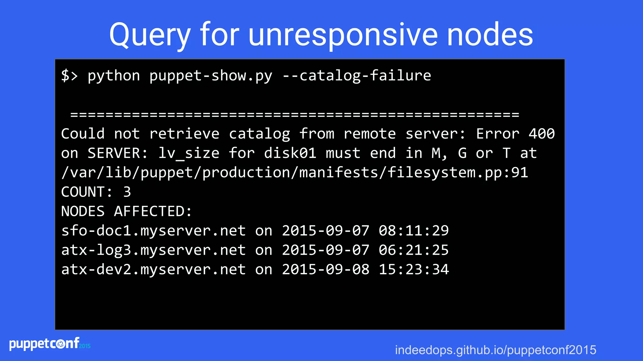 indeedops.github.io/puppetconf2015
$> python puppet-show.py --catalog-failure
===================================================
Could not retrieve catalog from remote server: Error 400
on SERVER: lv_size for disk01 must end in M, G or T at
/var/lib/puppet/production/manifests/filesystem.pp:91
COUNT: 3
NODES AFFECTED:
sfo-doc1.myserver.net on 2015-09-07 08:11:29
atx-log3.myserver.net on 2015-09-07 06:21:25
atx-dev2.myserver.net on 2015-09-08 15:23:34
Query for unresponsive nodes
 