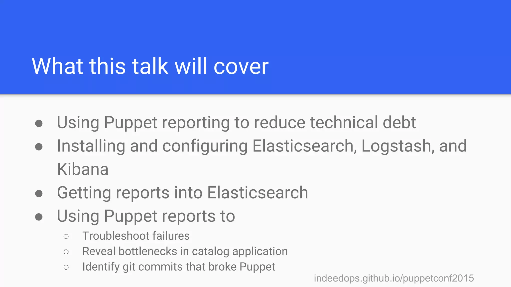 indeedops.github.io/puppetconf2015indeedops.github.io/puppetconf2015
What this talk will cover
● Using Puppet reporting to reduce technical debt
● Installing and configuring Elasticsearch, Logstash, and
Kibana
● Getting reports into Elasticsearch
● Using Puppet reports to
○ Troubleshoot failures
○ Reveal bottlenecks in catalog application
○ Identify git commits that broke Puppet
 