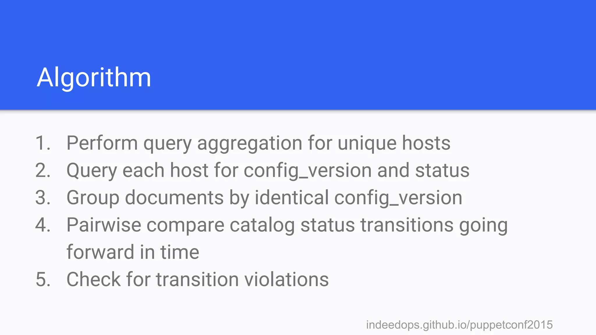 indeedops.github.io/puppetconf2015indeedops.github.io/puppetconf2015
Algorithm
1. Perform query aggregation for unique hosts
2. Query each host for config_version and status
3. Group documents by identical config_version
4. Pairwise compare catalog status transitions going
forward in time
5. Check for transition violations
 