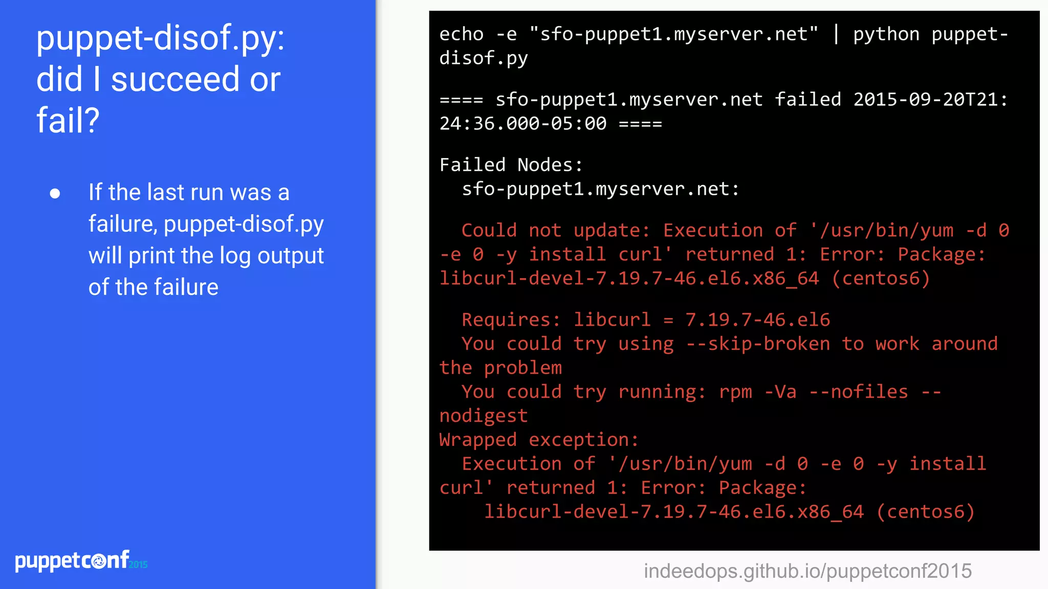 indeedops.github.io/puppetconf2015indeedops.github.io/puppetconf2015
puppet-disof.py:
did I succeed or
fail?
● If the last run was a
failure, puppet-disof.py
will print the log output
of the failure
echo -e "sfo-puppet1.myserver.net" | python puppet-
disof.py
==== sfo-puppet1.myserver.net failed 2015-09-20T21:
24:36.000-05:00 ====
Failed Nodes:
sfo-puppet1.myserver.net:
Could not update: Execution of '/usr/bin/yum -d 0
-e 0 -y install curl' returned 1: Error: Package:
libcurl-devel-7.19.7-46.el6.x86_64 (centos6)
Requires: libcurl = 7.19.7-46.el6
You could try using --skip-broken to work around
the problem
You could try running: rpm -Va --nofiles --
nodigest
Wrapped exception:
Execution of '/usr/bin/yum -d 0 -e 0 -y install
curl' returned 1: Error: Package:
libcurl-devel-7.19.7-46.el6.x86_64 (centos6)
 