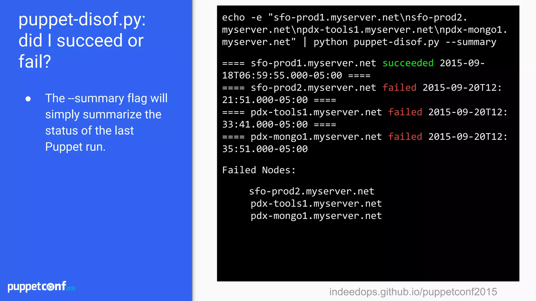 indeedops.github.io/puppetconf2015indeedops.github.io/puppetconf2015
puppet-disof.py:
did I succeed or
fail?
● The --summary flag will
simply summarize the
status of the last
Puppet run.
echo -e "sfo-prod1.myserver.netnsfo-prod2.
myserver.netnpdx-tools1.myserver.netnpdx-mongo1.
myserver.net" | python puppet-disof.py --summary
==== sfo-prod1.myserver.net succeeded 2015-09-
18T06:59:55.000-05:00 ====
==== sfo-prod2.myserver.net failed 2015-09-20T12:
21:51.000-05:00 ====
==== pdx-tools1.myserver.net failed 2015-09-20T12:
33:41.000-05:00 ====
==== pdx-mongo1.myserver.net failed 2015-09-20T12:
35:51.000-05:00
Failed Nodes:
sfo-prod2.myserver.net
pdx-tools1.myserver.net
pdx-mongo1.myserver.net
 