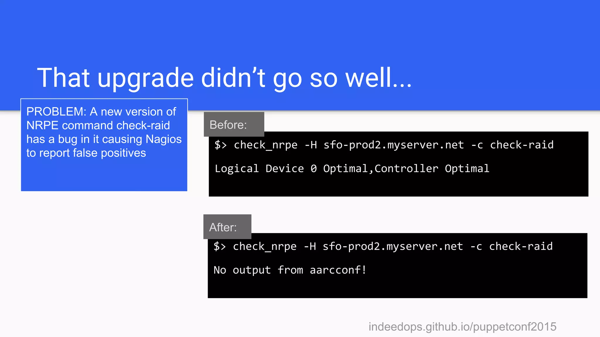 indeedops.github.io/puppetconf2015indeedops.github.io/puppetconf2015
That upgrade didn’t go so well...
PROBLEM: A new version of
NRPE command check-raid
has a bug in it causing Nagios
to report false positives
$> check_nrpe -H sfo-prod2.myserver.net -c check-raid
No output from aarcconf!
$> check_nrpe -H sfo-prod2.myserver.net -c check-raid
Logical Device 0 Optimal,Controller Optimal
Before:
After:
 