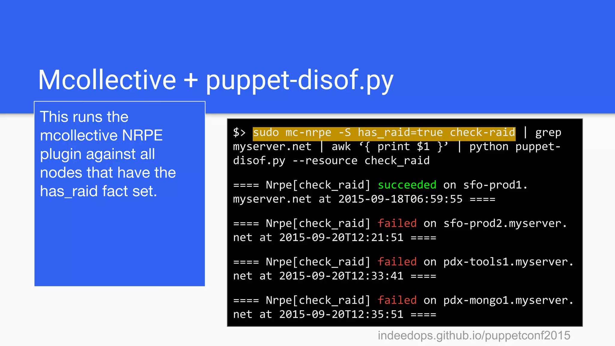 indeedops.github.io/puppetconf2015indeedops.github.io/puppetconf2015
Mcollective + puppet-disof.py
This runs the
mcollective NRPE
plugin against all
nodes that have the
has_raid fact set.
$> sudo mc-nrpe -S has_raid=true check-raid | grep
myserver.net | awk ‘{ print $1 }’ | python puppet-
disof.py --resource check_raid
==== Nrpe[check_raid] succeeded on sfo-prod1.
myserver.net at 2015-09-18T06:59:55 ====
==== Nrpe[check_raid] failed on sfo-prod2.myserver.
net at 2015-09-20T12:21:51 ====
==== Nrpe[check_raid] failed on pdx-tools1.myserver.
net at 2015-09-20T12:33:41 ====
==== Nrpe[check_raid] failed on pdx-mongo1.myserver.
net at 2015-09-20T12:35:51 ====
 