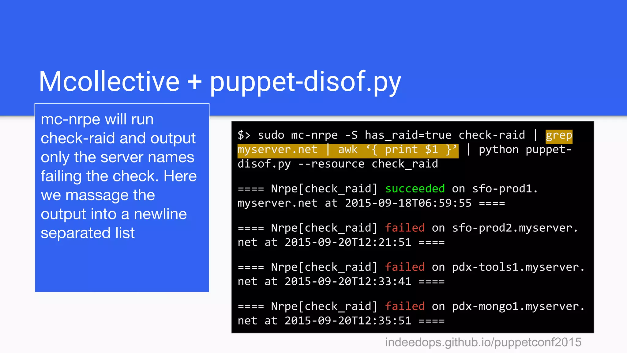 indeedops.github.io/puppetconf2015indeedops.github.io/puppetconf2015
Mcollective + puppet-disof.py
mc-nrpe will run
check-raid and output
only the server names
failing the check. Here
we massage the
output into a newline
separated list
$> sudo mc-nrpe -S has_raid=true check-raid | grep
myserver.net | awk ‘{ print $1 }’ | python puppet-
disof.py --resource check_raid
==== Nrpe[check_raid] succeeded on sfo-prod1.
myserver.net at 2015-09-18T06:59:55 ====
==== Nrpe[check_raid] failed on sfo-prod2.myserver.
net at 2015-09-20T12:21:51 ====
==== Nrpe[check_raid] failed on pdx-tools1.myserver.
net at 2015-09-20T12:33:41 ====
==== Nrpe[check_raid] failed on pdx-mongo1.myserver.
net at 2015-09-20T12:35:51 ====
 