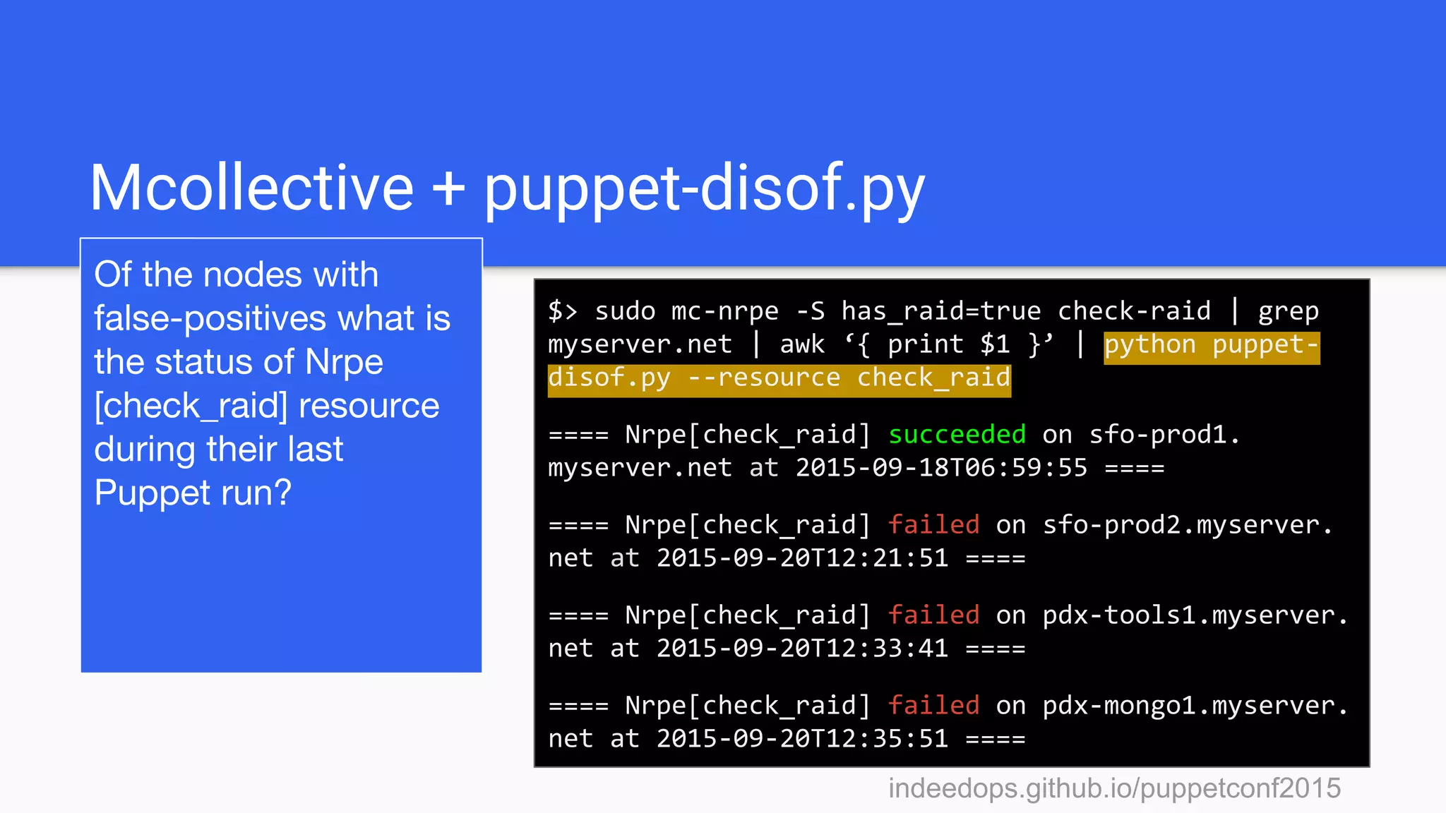 indeedops.github.io/puppetconf2015indeedops.github.io/puppetconf2015
Mcollective + puppet-disof.py
Of the nodes with
false-positives what is
the status of Nrpe
[check_raid] resource
during their last
Puppet run?
$> sudo mc-nrpe -S has_raid=true check-raid | grep
myserver.net | awk ‘{ print $1 }’ | python puppet-
disof.py --resource check_raid
==== Nrpe[check_raid] succeeded on sfo-prod1.
myserver.net at 2015-09-18T06:59:55 ====
==== Nrpe[check_raid] failed on sfo-prod2.myserver.
net at 2015-09-20T12:21:51 ====
==== Nrpe[check_raid] failed on pdx-tools1.myserver.
net at 2015-09-20T12:33:41 ====
==== Nrpe[check_raid] failed on pdx-mongo1.myserver.
net at 2015-09-20T12:35:51 ====
 