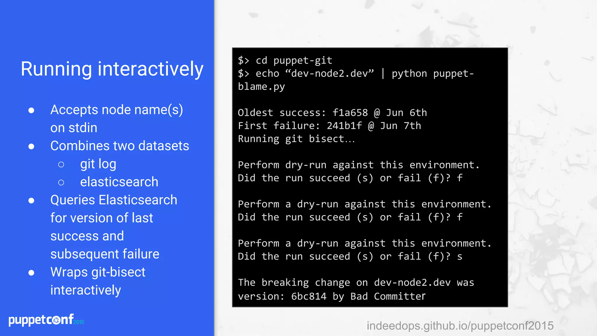indeedops.github.io/puppetconf2015indeedops.github.io/puppetconf2015
Running interactively
● Accepts node name(s)
on stdin
● Combines two datasets
○ git log
○ elasticsearch
● Queries Elasticsearch
for version of last
success and
subsequent failure
● Wraps git-bisect
interactively
$> cd puppet-git
$> echo “dev-node2.dev” | python puppet-
blame.py
Oldest success: f1a658 @ Jun 6th
First failure: 241b1f @ Jun 7th
Running git bisect…
Perform dry-run against this environment.
Did the run succeed (s) or fail (f)? f
Perform a dry-run against this environment.
Did the run succeed (s) or fail (f)? f
Perform a dry-run against this environment.
Did the run succeed (s) or fail (f)? s
The breaking change on dev-node2.dev was
version: 6bc814 by Bad Committer
 