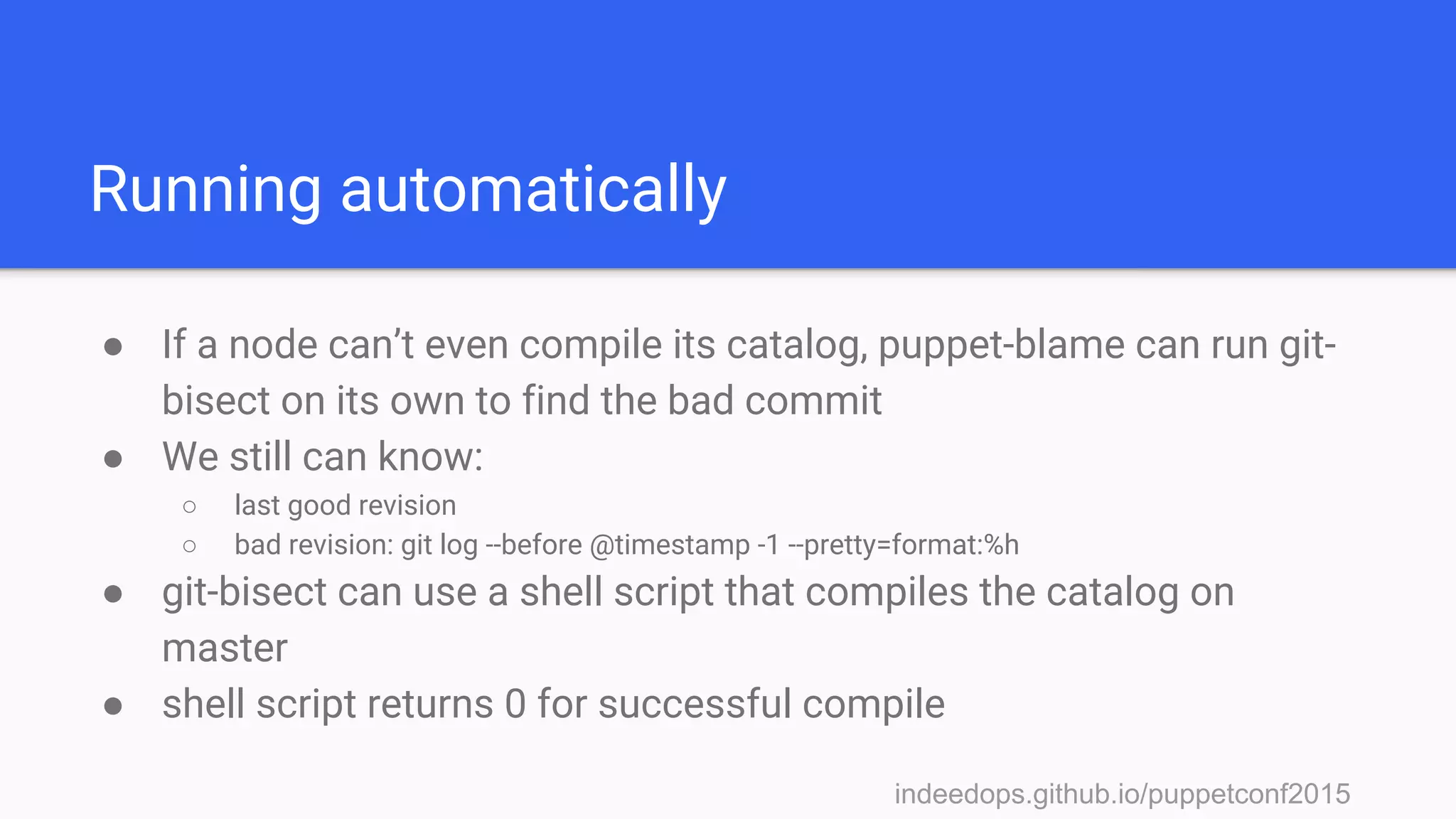 indeedops.github.io/puppetconf2015indeedops.github.io/puppetconf2015
Running automatically
● If a node can’t even compile its catalog, puppet-blame can run git-
bisect on its own to find the bad commit
● We still can know:
○ last good revision
○ bad revision: git log --before @timestamp -1 --pretty=format:%h
● git-bisect can use a shell script that compiles the catalog on
master
● shell script returns 0 for successful compile
 
