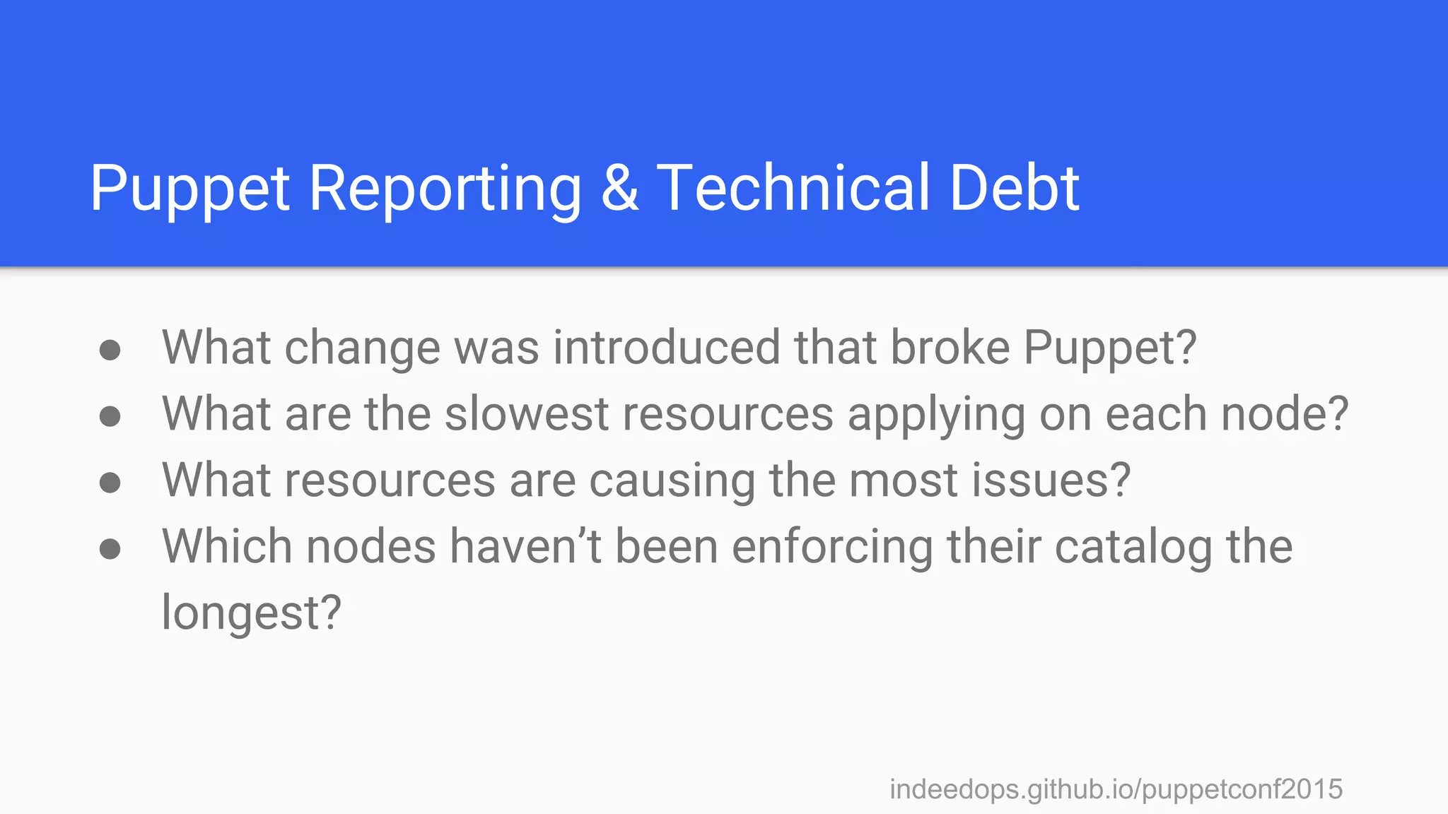 indeedops.github.io/puppetconf2015indeedops.github.io/puppetconf2015
Puppet Reporting & Technical Debt
● What change was introduced that broke Puppet?
● What are the slowest resources applying on each node?
● What resources are causing the most issues?
● Which nodes haven’t been enforcing their catalog the
longest?
 