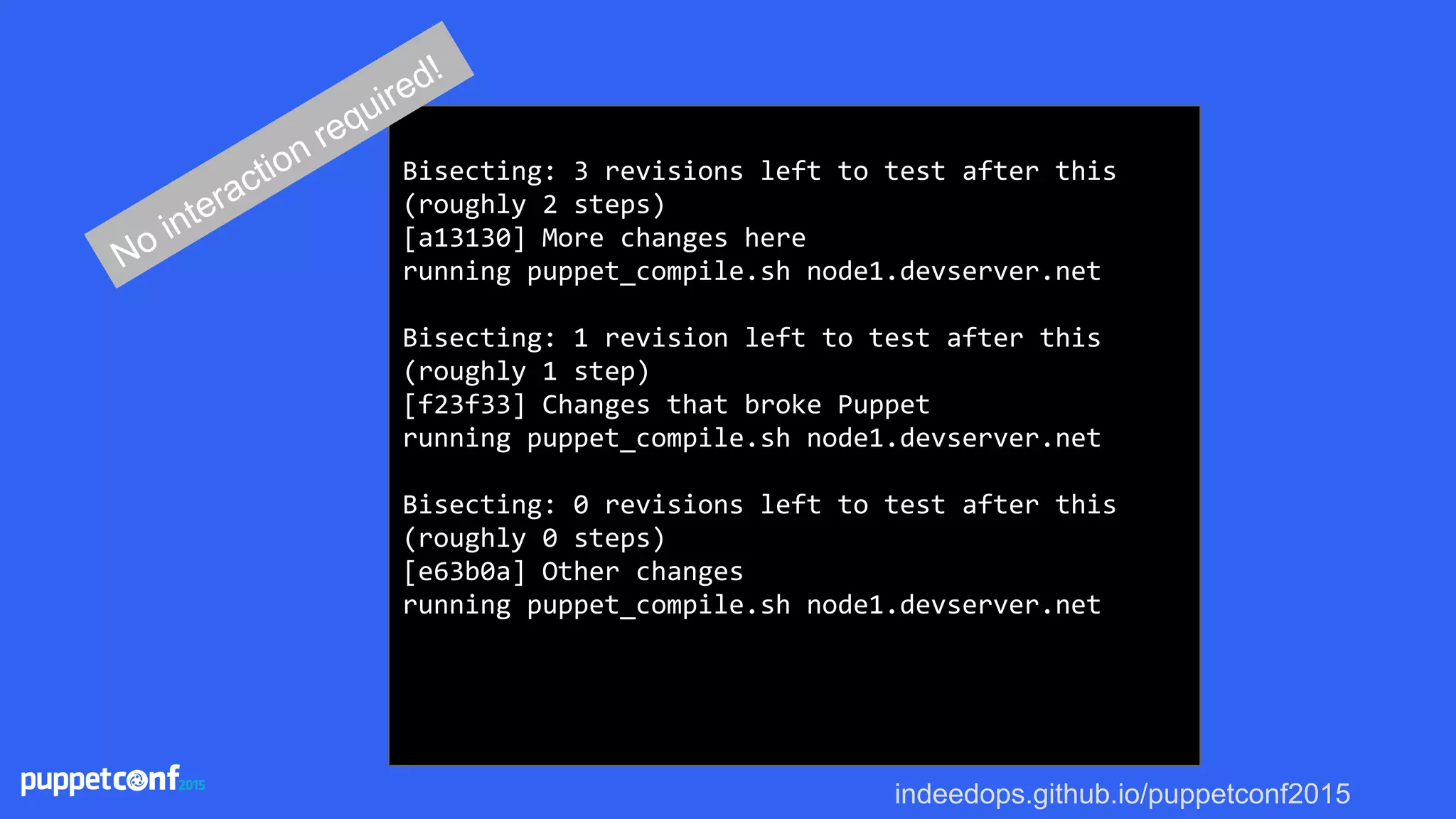 indeedops.github.io/puppetconf2015
Bisecting: 3 revisions left to test after this
(roughly 2 steps)
[a13130] More changes here
running puppet_compile.sh node1.devserver.net
Bisecting: 1 revision left to test after this
(roughly 1 step)
[f23f33] Changes that broke Puppet
running puppet_compile.sh node1.devserver.net
Bisecting: 0 revisions left to test after this
(roughly 0 steps)
[e63b0a] Other changes
running puppet_compile.sh node1.devserver.net
No interaction required!
 