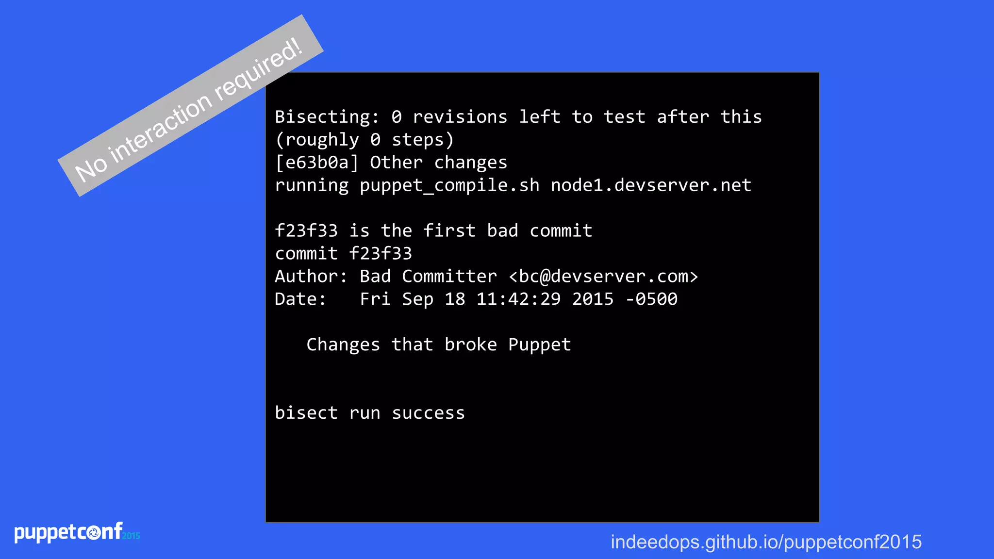 indeedops.github.io/puppetconf2015
Bisecting: 0 revisions left to test after this
(roughly 0 steps)
[e63b0a] Other changes
running puppet_compile.sh node1.devserver.net
f23f33 is the first bad commit
commit f23f33
Author: Bad Committer <bc@devserver.com>
Date: Fri Sep 18 11:42:29 2015 -0500
Changes that broke Puppet
bisect run success
No interaction required!
 