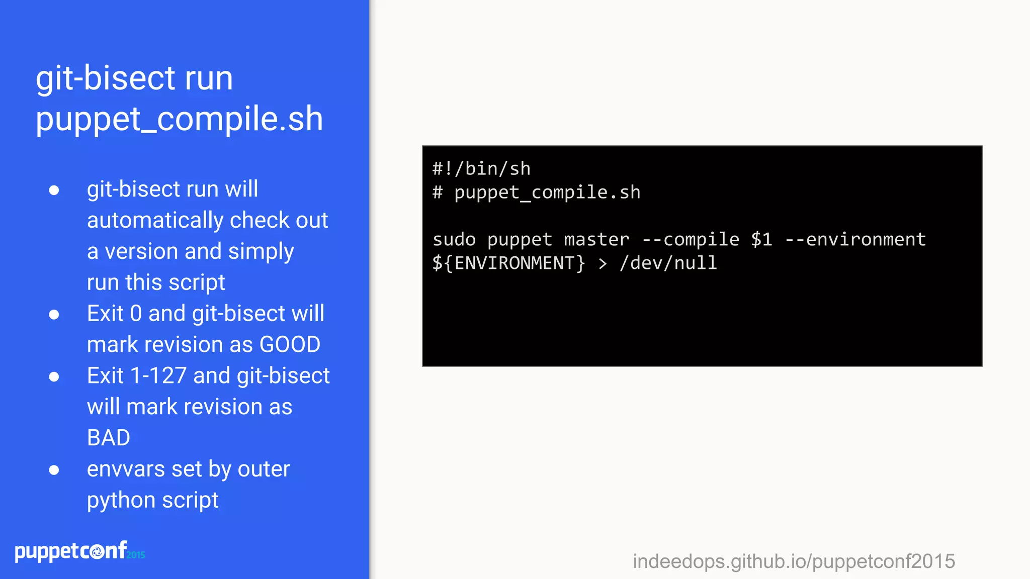 indeedops.github.io/puppetconf2015indeedops.github.io/puppetconf2015
git-bisect run
puppet_compile.sh
● git-bisect run will
automatically check out
a version and simply
run this script
● Exit 0 and git-bisect will
mark revision as GOOD
● Exit 1-127 and git-bisect
will mark revision as
BAD
● envvars set by outer
python script
#!/bin/sh
# puppet_compile.sh
sudo puppet master --compile $1 --environment
${ENVIRONMENT} > /dev/null
 