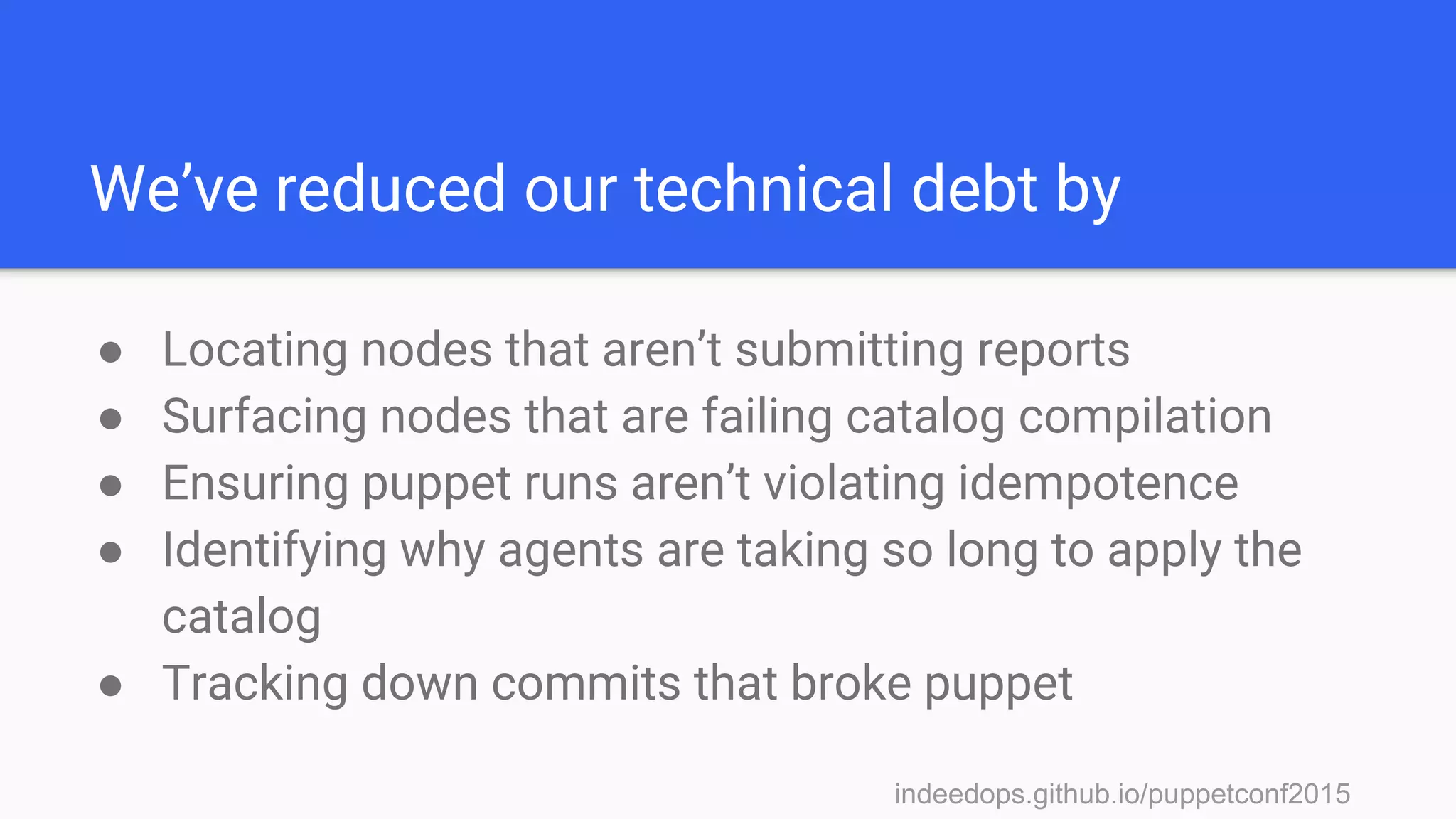 indeedops.github.io/puppetconf2015indeedops.github.io/puppetconf2015
We’ve reduced our technical debt by
● Locating nodes that aren’t submitting reports
● Surfacing nodes that are failing catalog compilation
● Ensuring puppet runs aren’t violating idempotence
● Identifying why agents are taking so long to apply the
catalog
● Tracking down commits that broke puppet
 