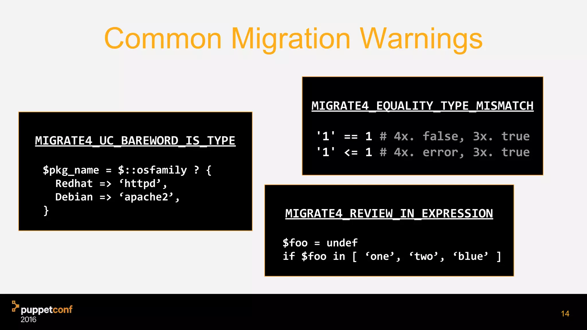 Common Migration Warnings
14
MIGRATE4_UC_BAREWORD_IS_TYPE
$pkg_name = $::osfamily ? {
Redhat => ‘httpd’,
Debian => ‘apache2’,
}
MIGRATE4_EQUALITY_TYPE_MISMATCH
'1' == 1 # 4x. false, 3x. true
'1' <= 1 # 4x. error, 3x. true
MIGRATE4_REVIEW_IN_EXPRESSION
$foo = undef
if $foo in [ ‘one’, ‘two’, ‘blue’ ]
 
