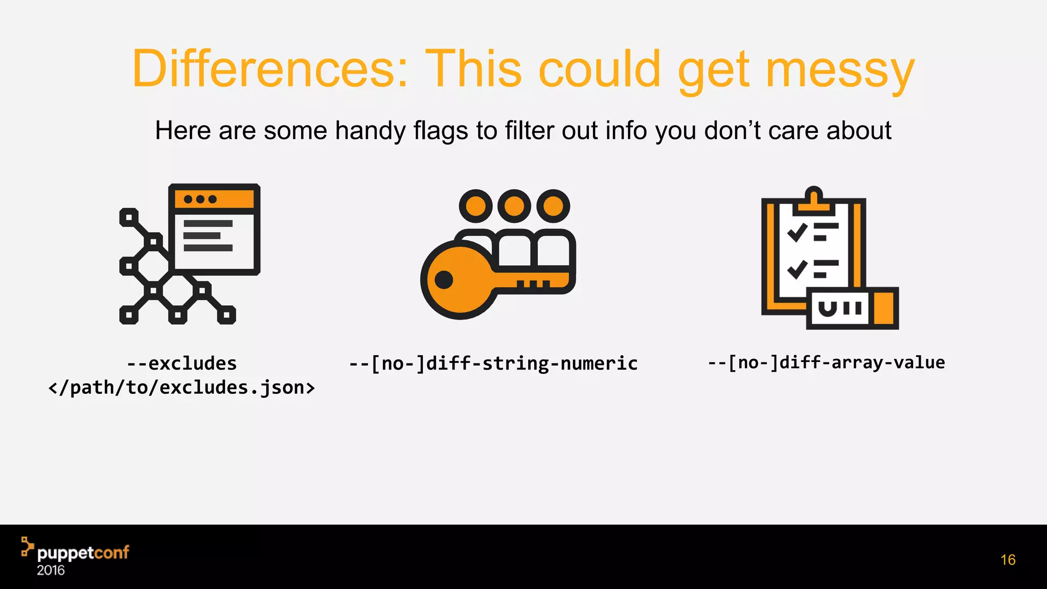 Differences: This could get messy
--excludes
</path/to/excludes.json>
--[no-]diff-array-value
Here are some handy flags to filter out info you don’t care about
16
--[no-]diff-string-numeric
 