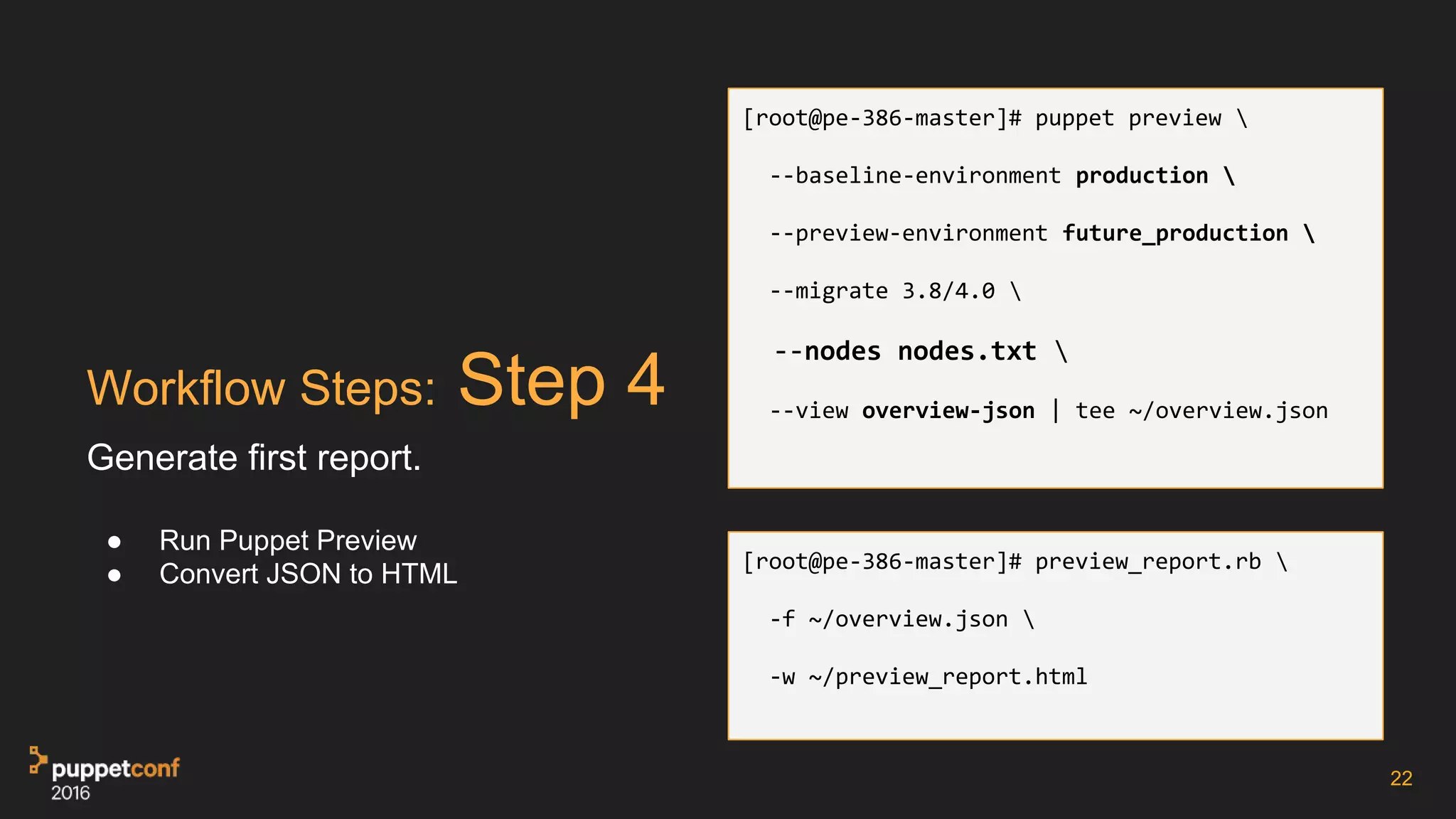 Workflow Steps: Step 4
Generate first report.
● Run Puppet Preview
● Convert JSON to HTML
22
[root@pe-386-master]# puppet preview 
--baseline-environment production 
--preview-environment future_production 
--migrate 3.8/4.0 
--nodes nodes.txt 
--view overview-json | tee ~/overview.json
[root@pe-386-master]# preview_report.rb 
-f ~/overview.json 
-w ~/preview_report.html
 