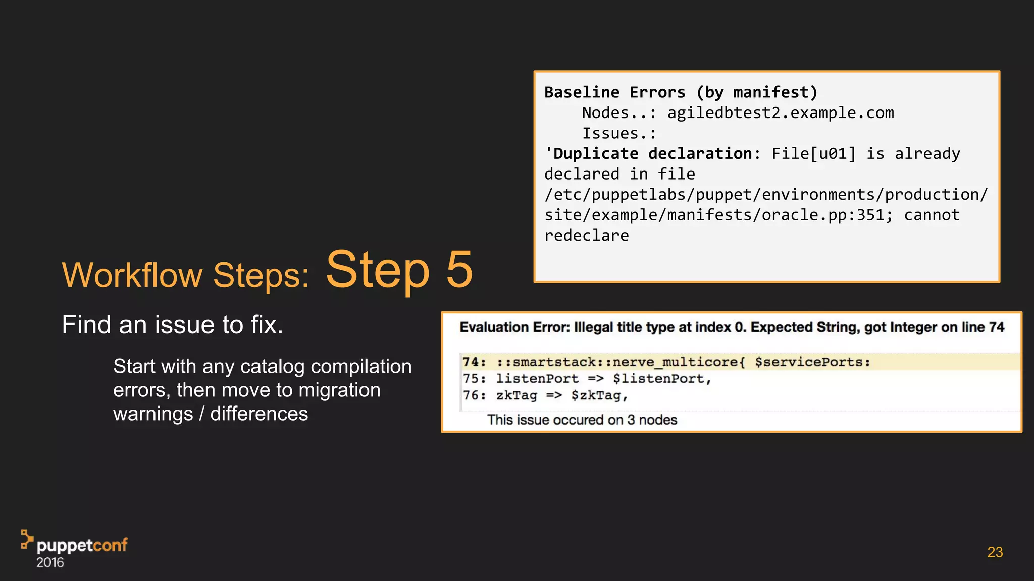 Workflow Steps: Step 5
Find an issue to fix.
Start with any catalog compilation
errors, then move to migration
warnings / differences
23
Baseline Errors (by manifest)
Nodes..: agiledbtest2.example.com
Issues.:
'Duplicate declaration: File[u01] is already
declared in file
/etc/puppetlabs/puppet/environments/production/
site/example/manifests/oracle.pp:351; cannot
redeclare
 