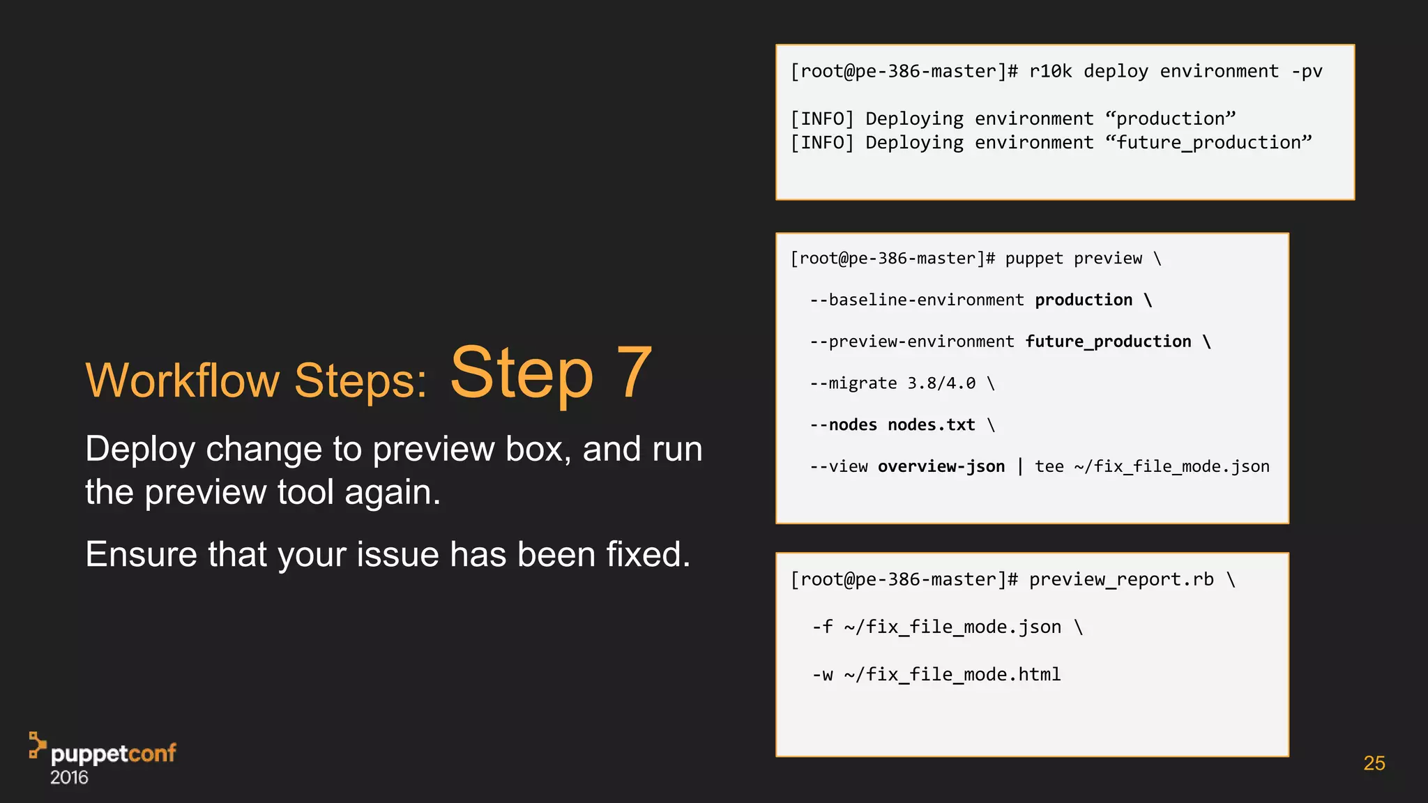 Workflow Steps: Step 7
Deploy change to preview box, and run
the preview tool again.
Ensure that your issue has been fixed.
25
[root@pe-386-master]# r10k deploy environment -pv
[INFO] Deploying environment “production”
[INFO] Deploying environment “future_production”
[root@pe-386-master]# puppet preview 
--baseline-environment production 
--preview-environment future_production 
--migrate 3.8/4.0 
--nodes nodes.txt 
--view overview-json | tee ~/fix_file_mode.json
[root@pe-386-master]# preview_report.rb 
-f ~/fix_file_mode.json 
-w ~/fix_file_mode.html
 