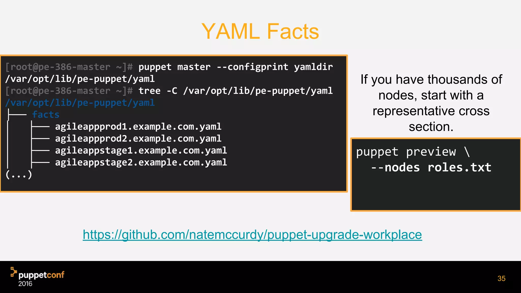 YAML Facts
If you have thousands of
nodes, start with a
representative cross
section.
35
[root@pe-386-master ~]# puppet master --configprint yamldir
/var/opt/lib/pe-puppet/yaml
[root@pe-386-master ~]# tree -C /var/opt/lib/pe-puppet/yaml
/var/opt/lib/pe-puppet/yaml
├── facts
│ ├── agileappprod1.example.com.yaml
│ ├── agileappprod2.example.com.yaml
│ ├── agileappstage1.example.com.yaml
│ ├── agileappstage2.example.com.yaml
(...)
puppet preview 
--nodes roles.txt
https://github.com/natemccurdy/puppet-upgrade-workplace
 