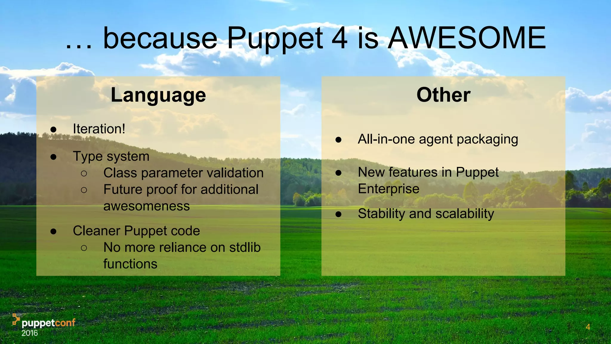 4
Language
● Iteration!
● Type system
○ Class parameter validation
○ Future proof for additional
awesomeness
● Cleaner Puppet code
○ No more reliance on stdlib
functions
Other
● All-in-one agent packaging
● New features in Puppet
Enterprise
● Stability and scalability
… because Puppet 4 is AWESOME
 