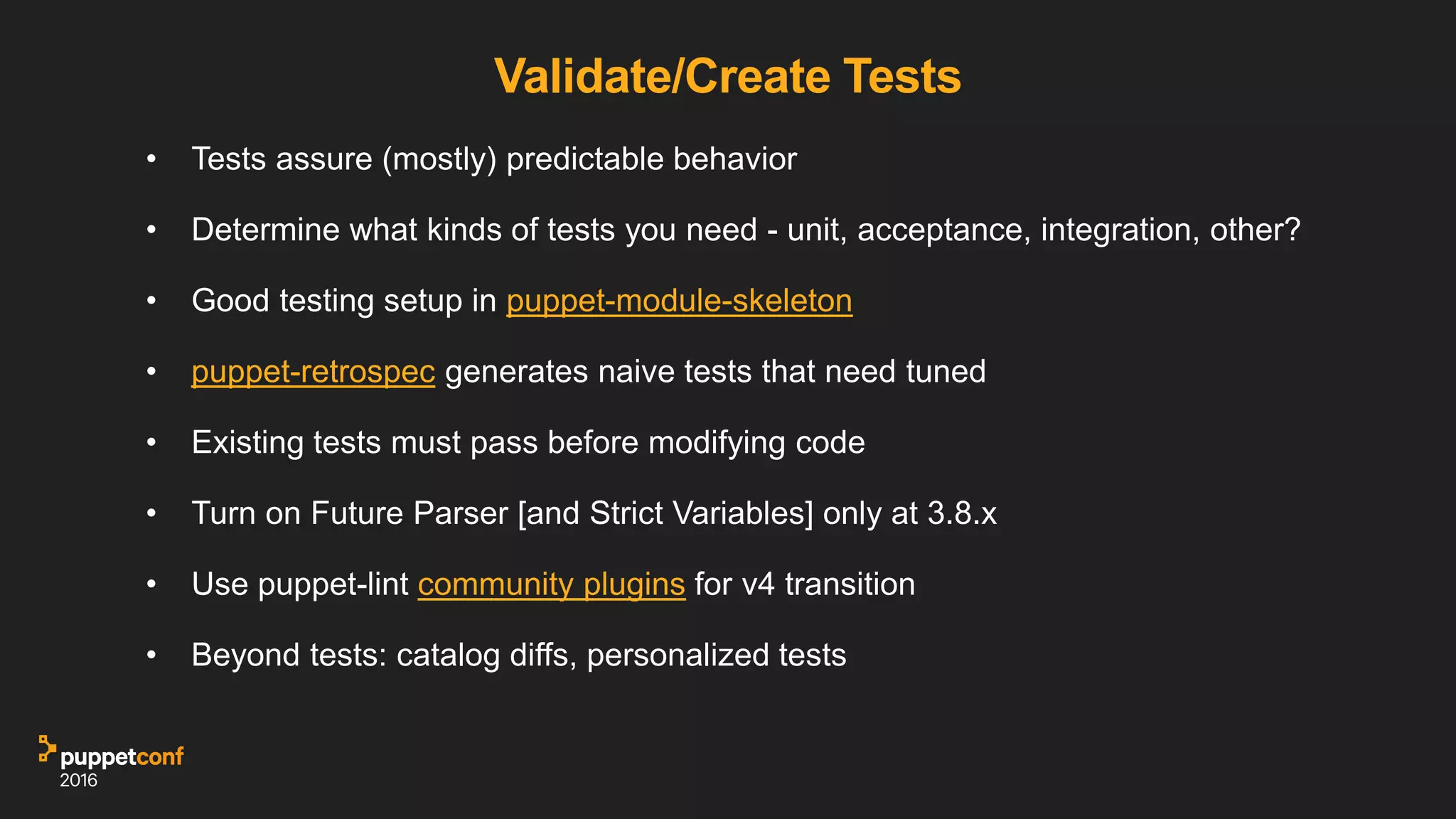Validate/Create Tests
• Tests assure (mostly) predictable behavior
• Determine what kinds of tests you need - unit, acceptance, integration, other?
• Good testing setup in puppet-module-skeleton
• puppet-retrospec generates naive tests that need tuned
• Existing tests must pass before modifying code
• Turn on Future Parser [and Strict Variables] only at 3.8.x
• Use puppet-lint community plugins, esp for v4 transition
• Beyond tests: catalog diffs, personalized tests
 