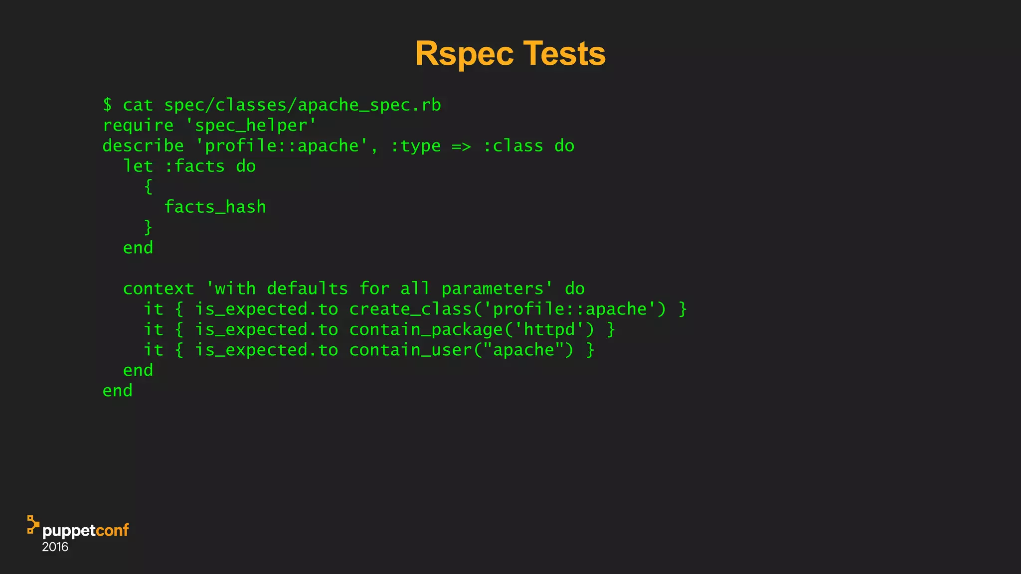 Rspec Tests
$ cat spec/classes/apache_spec.rb
require 'spec_helper'
describe 'profile::apache', :type => :class do
let :facts do
{
facts_hash
}
end
context 'with defaults for all parameters' do
it { is_expected.to create_class('profile::apache') }
it { is_expected.to contain_package('httpd') }
it { is_expected.to contain_user("apache") }
end
end
 