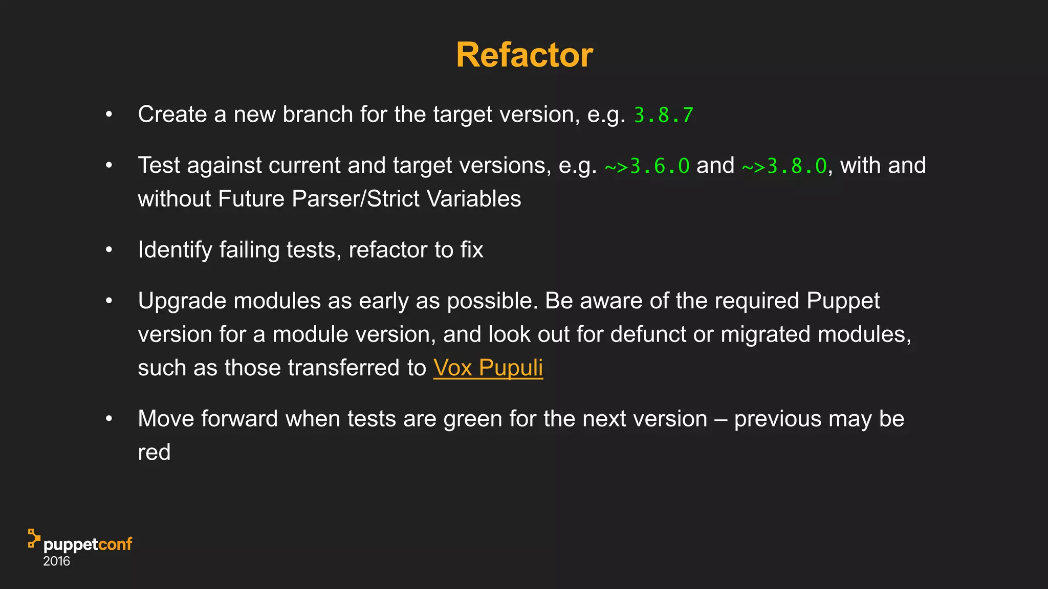 Refactor
• Create a new branch for the target version, e.g. 3.8.7
• Test against current and target versions, e.g. ~>3.6.0 and ~>3.8.0, with and
without Future Parser/Strict Variables
• Identify failing tests, refactor to fix
• Upgrade modules as early as possible. Be aware of the required Puppet
version for a module version, and look out for defunct or migrated modules,
such as those transferred to Vox Pupuli
• Move forward when tests are green for the next version – previous may be
red
 