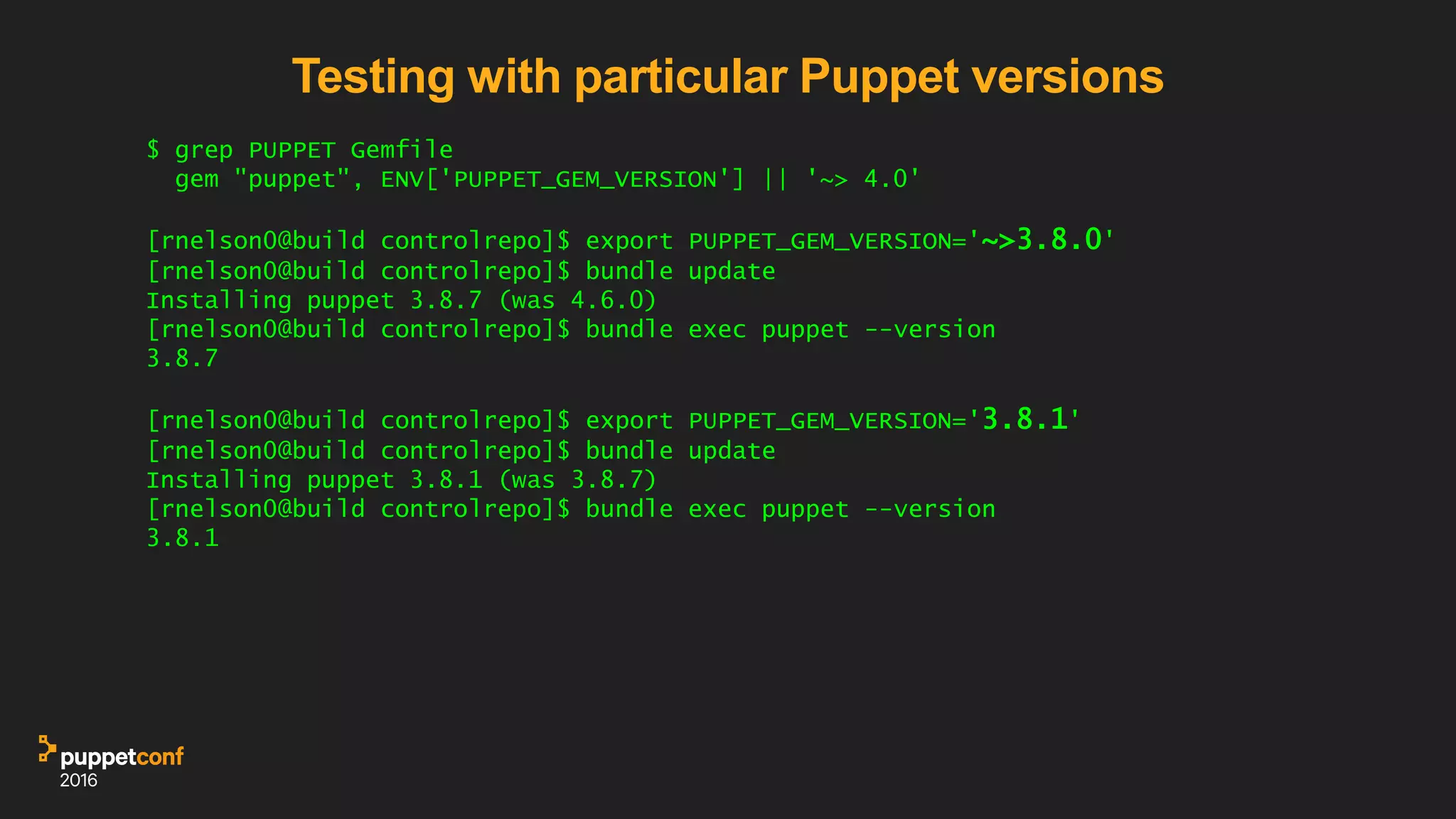 Testing with particular Puppet versions
$ grep PUPPET Gemfile
gem "puppet", ENV['PUPPET_GEM_VERSION'] || '~> 4.0'
[rnelson0@build controlrepo]$ export PUPPET_GEM_VERSION='~>3.8.0'
[rnelson0@build controlrepo]$ bundle update
Installing puppet 3.8.7 (was 4.6.0)
[rnelson0@build controlrepo]$ bundle exec puppet --version
3.8.7
[rnelson0@build controlrepo]$ export PUPPET_GEM_VERSION='3.8.1'
[rnelson0@build controlrepo]$ bundle update
Installing puppet 3.8.1 (was 3.8.7)
[rnelson0@build controlrepo]$ bundle exec puppet --version
3.8.1
 