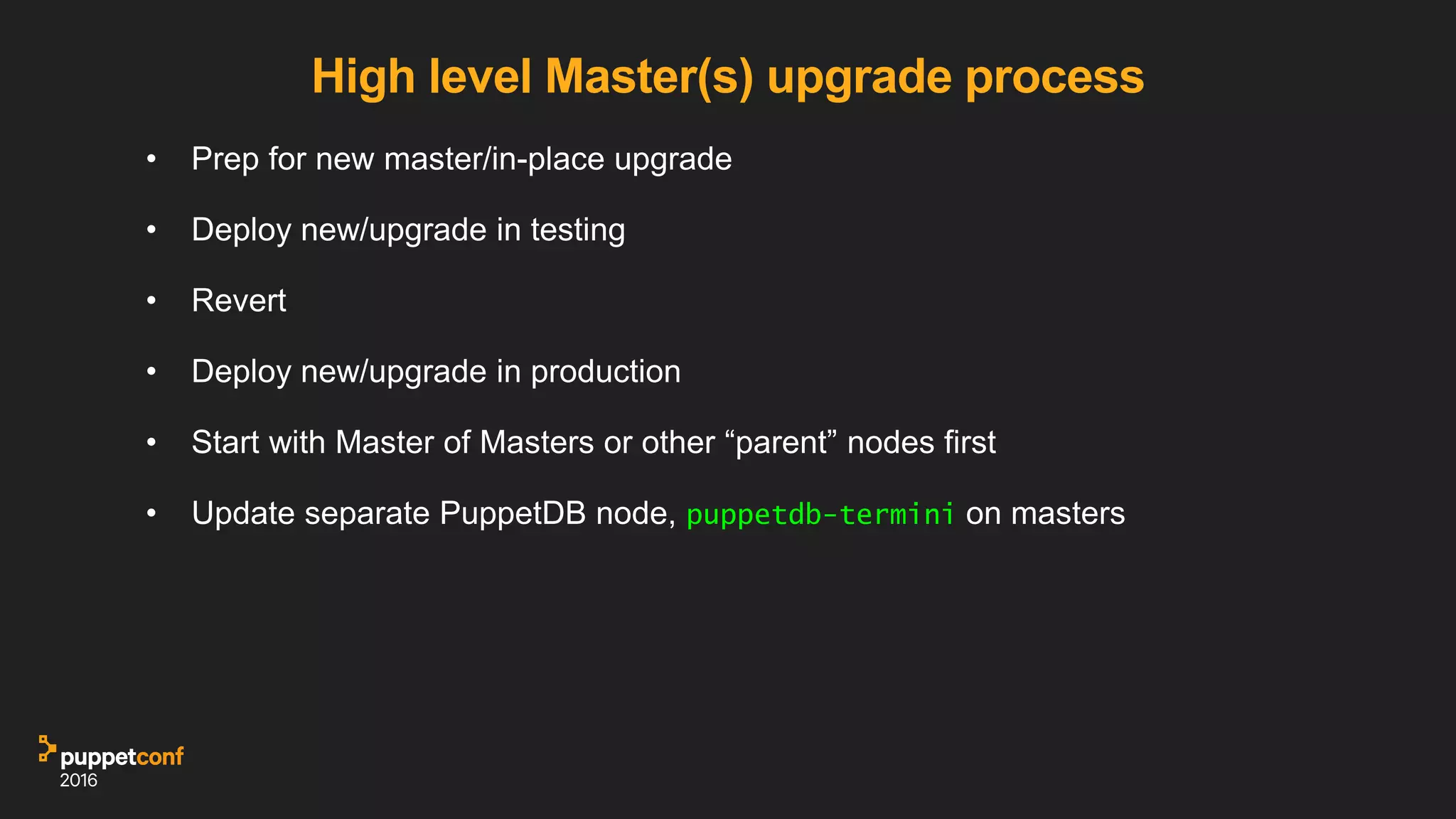 High level Master(s) upgrade process
• Prep for new master/in-place upgrade
• Deploy new/upgrade in testing
• Revert
• Deploy new/upgrade in production
• Start with Master of Masters or other “parent” nodes first
• Update separate PuppetDB node, puppetdb-termini on masters
 