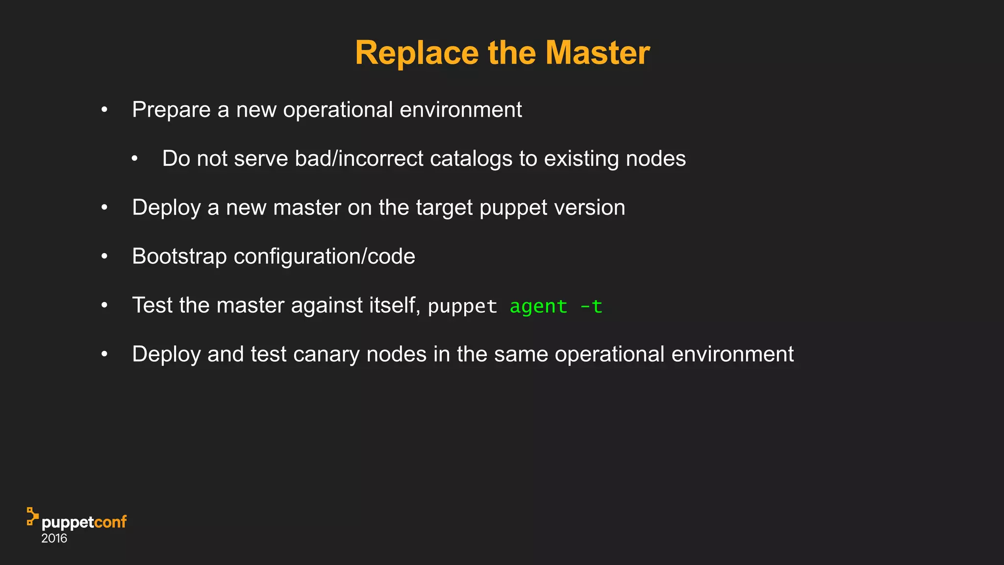 Replace the Master
• Prepare a new operational environment
• Do not serve bad/incorrect catalogs to existing nodes
• Deploy a new master on the target puppet version
• Bootstrap configuration/code
• Test the master against itself, puppet agent -t
• Deploy and test canary nodes in the same operational environment
 